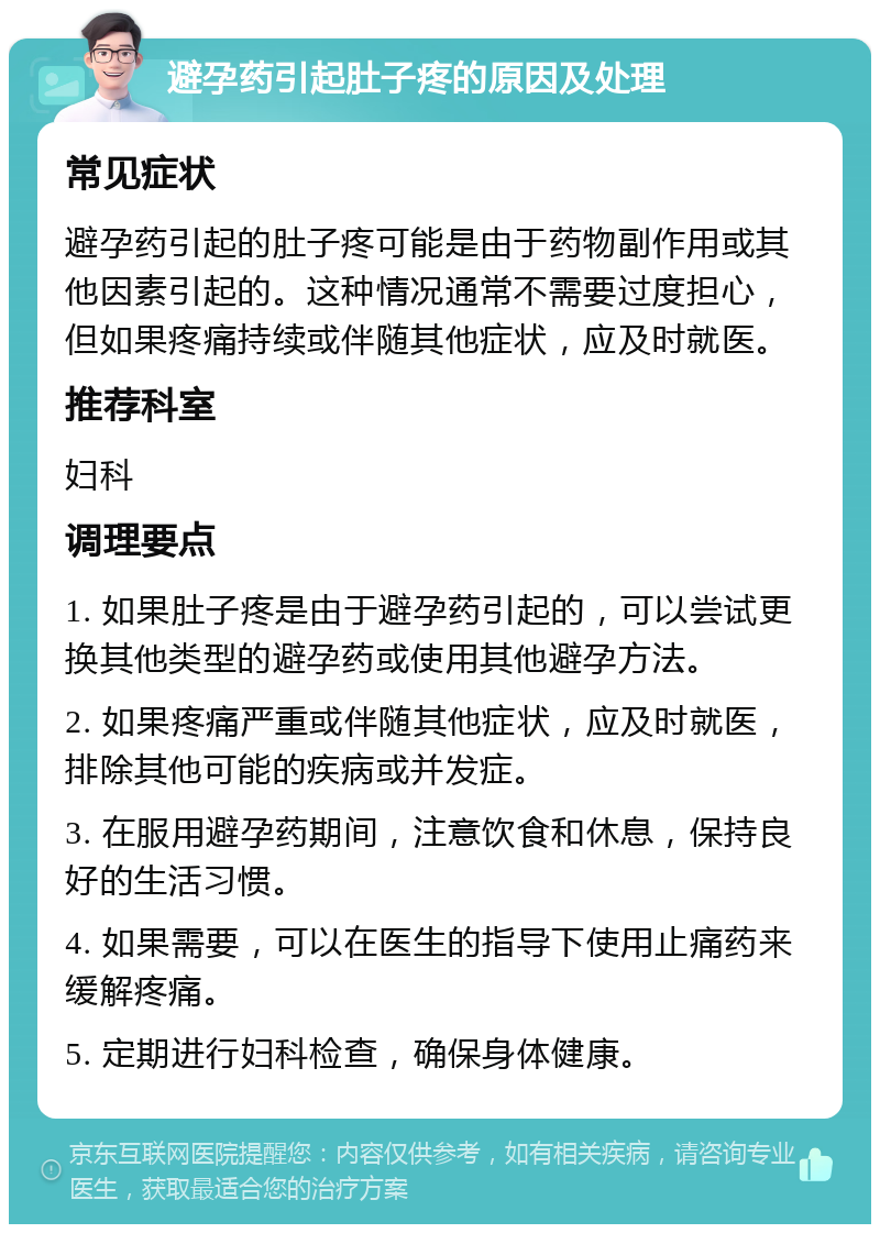 避孕药引起肚子疼的原因及处理 常见症状 避孕药引起的肚子疼可能是由于药物副作用或其他因素引起的。这种情况通常不需要过度担心，但如果疼痛持续或伴随其他症状，应及时就医。 推荐科室 妇科 调理要点 1. 如果肚子疼是由于避孕药引起的，可以尝试更换其他类型的避孕药或使用其他避孕方法。 2. 如果疼痛严重或伴随其他症状，应及时就医，排除其他可能的疾病或并发症。 3. 在服用避孕药期间，注意饮食和休息，保持良好的生活习惯。 4. 如果需要，可以在医生的指导下使用止痛药来缓解疼痛。 5. 定期进行妇科检查，确保身体健康。