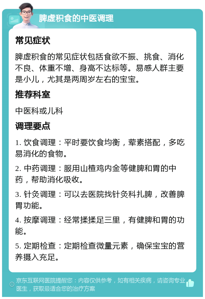 脾虚积食的中医调理 常见症状 脾虚积食的常见症状包括食欲不振、挑食、消化不良、体重不增、身高不达标等。易感人群主要是小儿，尤其是两周岁左右的宝宝。 推荐科室 中医科或儿科 调理要点 1. 饮食调理：平时要饮食均衡，荤素搭配，多吃易消化的食物。 2. 中药调理：服用山楂鸡内金等健脾和胃的中药，帮助消化吸收。 3. 针灸调理：可以去医院找针灸科扎脾，改善脾胃功能。 4. 按摩调理：经常揉揉足三里，有健脾和胃的功能。 5. 定期检查：定期检查微量元素，确保宝宝的营养摄入充足。