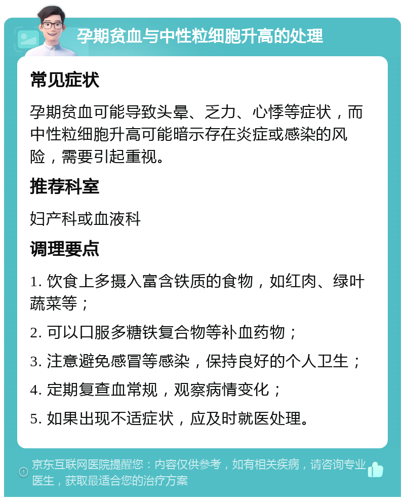 孕期贫血与中性粒细胞升高的处理 常见症状 孕期贫血可能导致头晕、乏力、心悸等症状，而中性粒细胞升高可能暗示存在炎症或感染的风险，需要引起重视。 推荐科室 妇产科或血液科 调理要点 1. 饮食上多摄入富含铁质的食物，如红肉、绿叶蔬菜等； 2. 可以口服多糖铁复合物等补血药物； 3. 注意避免感冒等感染，保持良好的个人卫生； 4. 定期复查血常规，观察病情变化； 5. 如果出现不适症状，应及时就医处理。