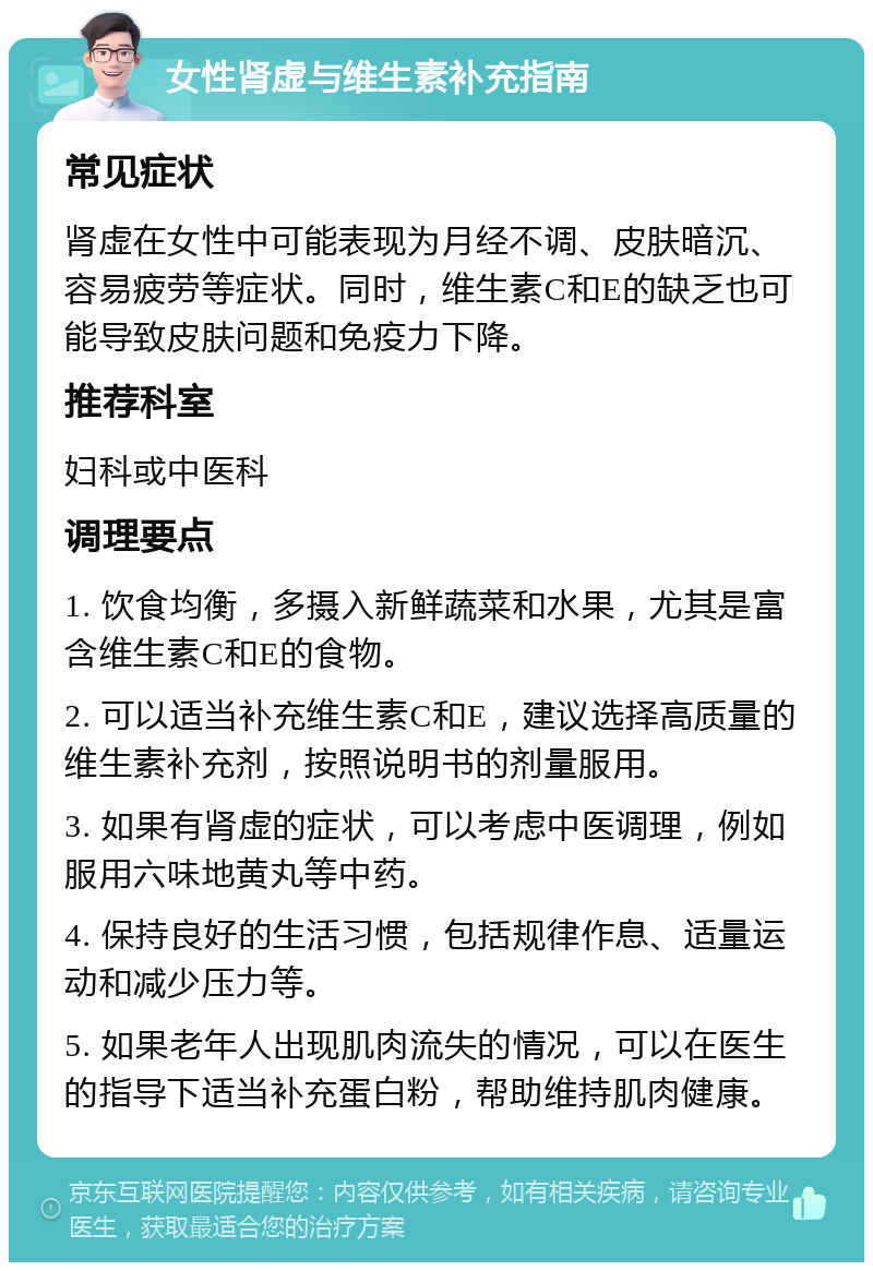 女性肾虚与维生素补充指南 常见症状 肾虚在女性中可能表现为月经不调、皮肤暗沉、容易疲劳等症状。同时，维生素C和E的缺乏也可能导致皮肤问题和免疫力下降。 推荐科室 妇科或中医科 调理要点 1. 饮食均衡，多摄入新鲜蔬菜和水果，尤其是富含维生素C和E的食物。 2. 可以适当补充维生素C和E，建议选择高质量的维生素补充剂，按照说明书的剂量服用。 3. 如果有肾虚的症状，可以考虑中医调理，例如服用六味地黄丸等中药。 4. 保持良好的生活习惯，包括规律作息、适量运动和减少压力等。 5. 如果老年人出现肌肉流失的情况，可以在医生的指导下适当补充蛋白粉，帮助维持肌肉健康。