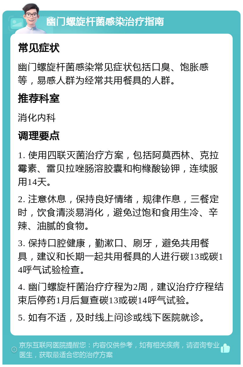 幽门螺旋杆菌感染治疗指南 常见症状 幽门螺旋杆菌感染常见症状包括口臭、饱胀感等，易感人群为经常共用餐具的人群。 推荐科室 消化内科 调理要点 1. 使用四联灭菌治疗方案，包括阿莫西林、克拉霉素、雷贝拉唑肠溶胶囊和枸橼酸铋钾，连续服用14天。 2. 注意休息，保持良好情绪，规律作息，三餐定时，饮食清淡易消化，避免过饱和食用生冷、辛辣、油腻的食物。 3. 保持口腔健康，勤漱口、刷牙，避免共用餐具，建议和长期一起共用餐具的人进行碳13或碳14呼气试验检查。 4. 幽门螺旋杆菌治疗疗程为2周，建议治疗疗程结束后停药1月后复查碳13或碳14呼气试验。 5. 如有不适，及时线上问诊或线下医院就诊。