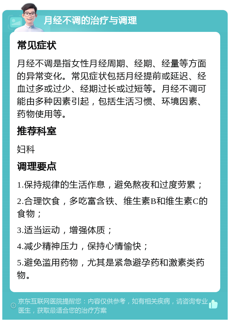 月经不调的治疗与调理 常见症状 月经不调是指女性月经周期、经期、经量等方面的异常变化。常见症状包括月经提前或延迟、经血过多或过少、经期过长或过短等。月经不调可能由多种因素引起，包括生活习惯、环境因素、药物使用等。 推荐科室 妇科 调理要点 1.保持规律的生活作息，避免熬夜和过度劳累； 2.合理饮食，多吃富含铁、维生素B和维生素C的食物； 3.适当运动，增强体质； 4.减少精神压力，保持心情愉快； 5.避免滥用药物，尤其是紧急避孕药和激素类药物。