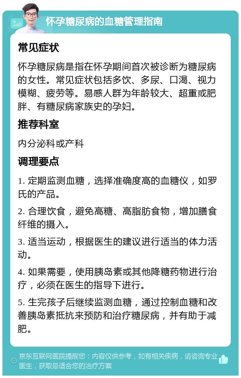 怀孕糖尿病的血糖管理指南 常见症状 怀孕糖尿病是指在怀孕期间首次被诊断为糖尿病的女性。常见症状包括多饮、多尿、口渴、视力模糊、疲劳等。易感人群为年龄较大、超重或肥胖、有糖尿病家族史的孕妇。 推荐科室 内分泌科或产科 调理要点 1. 定期监测血糖，选择准确度高的血糖仪，如罗氏的产品。 2. 合理饮食，避免高糖、高脂肪食物，增加膳食纤维的摄入。 3. 适当运动，根据医生的建议进行适当的体力活动。 4. 如果需要，使用胰岛素或其他降糖药物进行治疗，必须在医生的指导下进行。 5. 生完孩子后继续监测血糖，通过控制血糖和改善胰岛素抵抗来预防和治疗糖尿病，并有助于减肥。