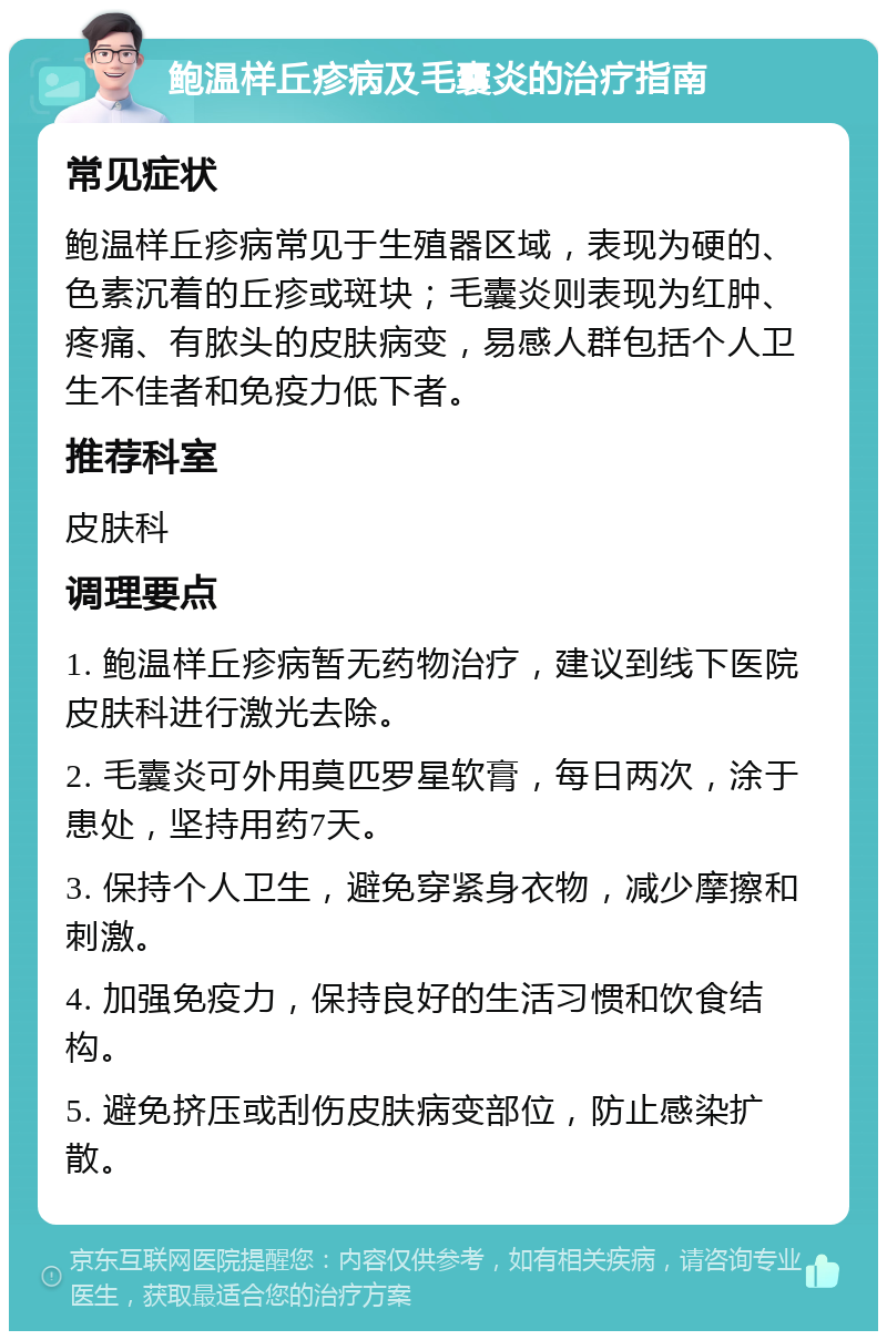 鲍温样丘疹病及毛囊炎的治疗指南 常见症状 鲍温样丘疹病常见于生殖器区域，表现为硬的、色素沉着的丘疹或斑块；毛囊炎则表现为红肿、疼痛、有脓头的皮肤病变，易感人群包括个人卫生不佳者和免疫力低下者。 推荐科室 皮肤科 调理要点 1. 鲍温样丘疹病暂无药物治疗，建议到线下医院皮肤科进行激光去除。 2. 毛囊炎可外用莫匹罗星软膏，每日两次，涂于患处，坚持用药7天。 3. 保持个人卫生，避免穿紧身衣物，减少摩擦和刺激。 4. 加强免疫力，保持良好的生活习惯和饮食结构。 5. 避免挤压或刮伤皮肤病变部位，防止感染扩散。