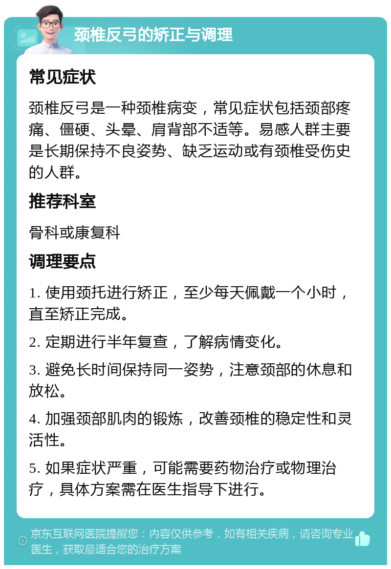 颈椎反弓的矫正与调理 常见症状 颈椎反弓是一种颈椎病变，常见症状包括颈部疼痛、僵硬、头晕、肩背部不适等。易感人群主要是长期保持不良姿势、缺乏运动或有颈椎受伤史的人群。 推荐科室 骨科或康复科 调理要点 1. 使用颈托进行矫正，至少每天佩戴一个小时，直至矫正完成。 2. 定期进行半年复查，了解病情变化。 3. 避免长时间保持同一姿势，注意颈部的休息和放松。 4. 加强颈部肌肉的锻炼，改善颈椎的稳定性和灵活性。 5. 如果症状严重，可能需要药物治疗或物理治疗，具体方案需在医生指导下进行。