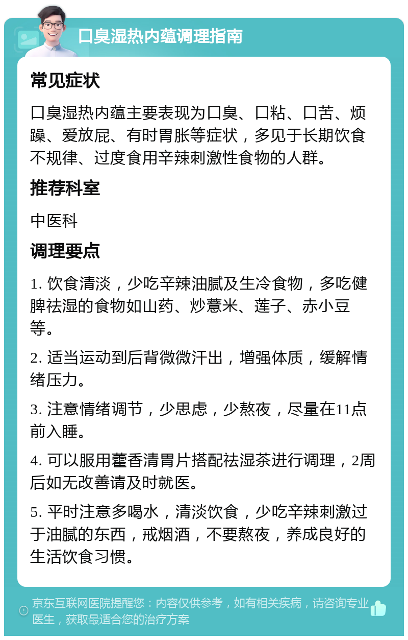 口臭湿热内蕴调理指南 常见症状 口臭湿热内蕴主要表现为口臭、口粘、口苦、烦躁、爱放屁、有时胃胀等症状，多见于长期饮食不规律、过度食用辛辣刺激性食物的人群。 推荐科室 中医科 调理要点 1. 饮食清淡，少吃辛辣油腻及生冷食物，多吃健脾祛湿的食物如山药、炒薏米、莲子、赤小豆等。 2. 适当运动到后背微微汗出，增强体质，缓解情绪压力。 3. 注意情绪调节，少思虑，少熬夜，尽量在11点前入睡。 4. 可以服用藿香清胃片搭配祛湿茶进行调理，2周后如无改善请及时就医。 5. 平时注意多喝水，清淡饮食，少吃辛辣刺激过于油腻的东西，戒烟酒，不要熬夜，养成良好的生活饮食习惯。