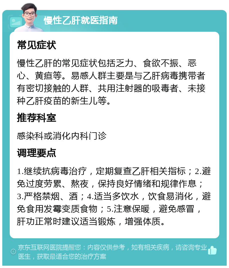 慢性乙肝就医指南 常见症状 慢性乙肝的常见症状包括乏力、食欲不振、恶心、黄疸等。易感人群主要是与乙肝病毒携带者有密切接触的人群、共用注射器的吸毒者、未接种乙肝疫苗的新生儿等。 推荐科室 感染科或消化内科门诊 调理要点 1.继续抗病毒治疗，定期复查乙肝相关指标；2.避免过度劳累、熬夜，保持良好情绪和规律作息；3.严格禁烟、酒；4.适当多饮水，饮食易消化，避免食用发霉变质食物；5.注意保暖，避免感冒，肝功正常时建议适当锻炼，增强体质。