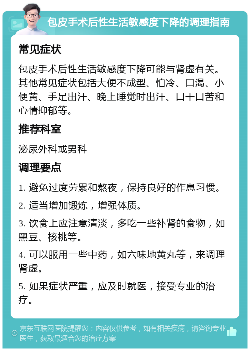 包皮手术后性生活敏感度下降的调理指南 常见症状 包皮手术后性生活敏感度下降可能与肾虚有关。其他常见症状包括大便不成型、怕冷、口渴、小便黄、手足出汗、晚上睡觉时出汗、口干口苦和心情抑郁等。 推荐科室 泌尿外科或男科 调理要点 1. 避免过度劳累和熬夜，保持良好的作息习惯。 2. 适当增加锻炼，增强体质。 3. 饮食上应注意清淡，多吃一些补肾的食物，如黑豆、核桃等。 4. 可以服用一些中药，如六味地黄丸等，来调理肾虚。 5. 如果症状严重，应及时就医，接受专业的治疗。