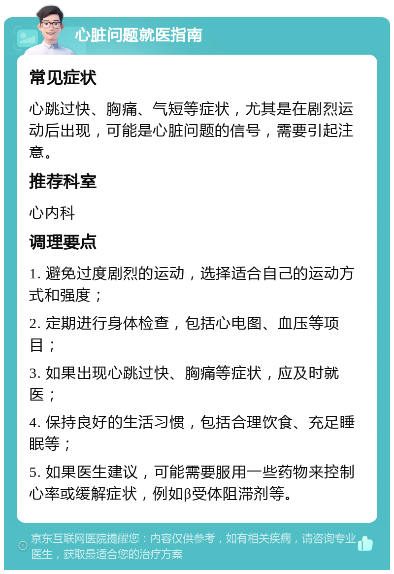 心脏问题就医指南 常见症状 心跳过快、胸痛、气短等症状，尤其是在剧烈运动后出现，可能是心脏问题的信号，需要引起注意。 推荐科室 心内科 调理要点 1. 避免过度剧烈的运动，选择适合自己的运动方式和强度； 2. 定期进行身体检查，包括心电图、血压等项目； 3. 如果出现心跳过快、胸痛等症状，应及时就医； 4. 保持良好的生活习惯，包括合理饮食、充足睡眠等； 5. 如果医生建议，可能需要服用一些药物来控制心率或缓解症状，例如β受体阻滞剂等。