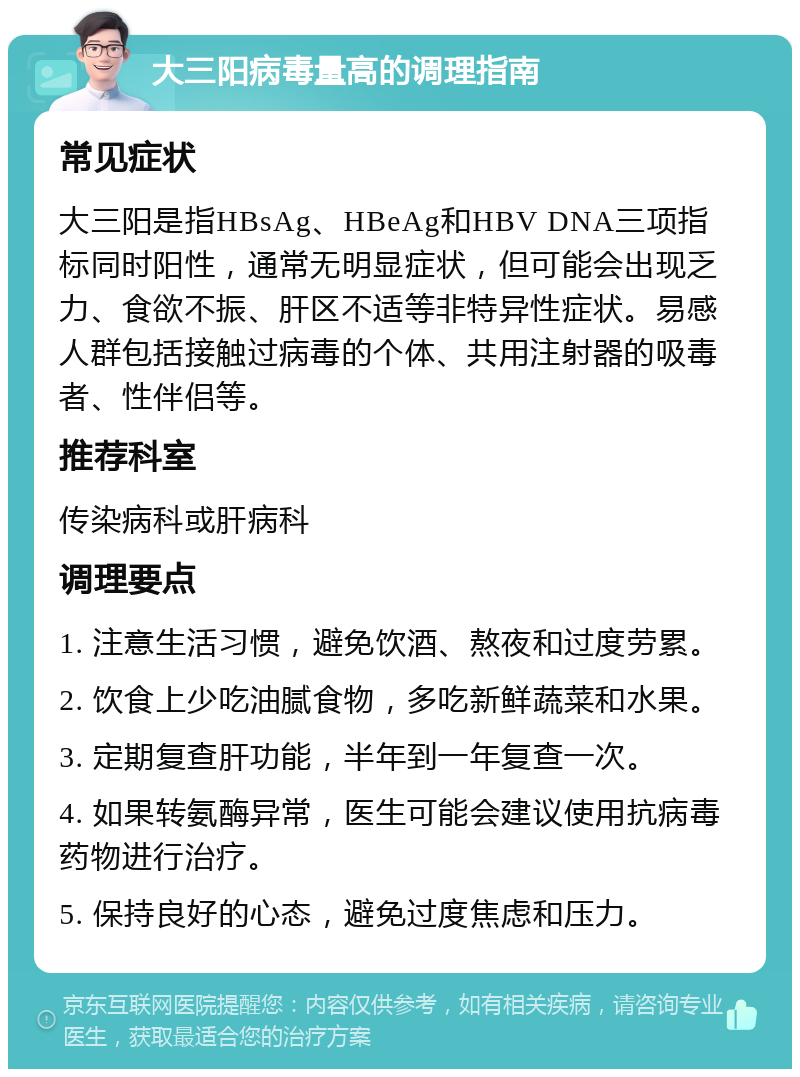 大三阳病毒量高的调理指南 常见症状 大三阳是指HBsAg、HBeAg和HBV DNA三项指标同时阳性，通常无明显症状，但可能会出现乏力、食欲不振、肝区不适等非特异性症状。易感人群包括接触过病毒的个体、共用注射器的吸毒者、性伴侣等。 推荐科室 传染病科或肝病科 调理要点 1. 注意生活习惯，避免饮酒、熬夜和过度劳累。 2. 饮食上少吃油腻食物，多吃新鲜蔬菜和水果。 3. 定期复查肝功能，半年到一年复查一次。 4. 如果转氨酶异常，医生可能会建议使用抗病毒药物进行治疗。 5. 保持良好的心态，避免过度焦虑和压力。