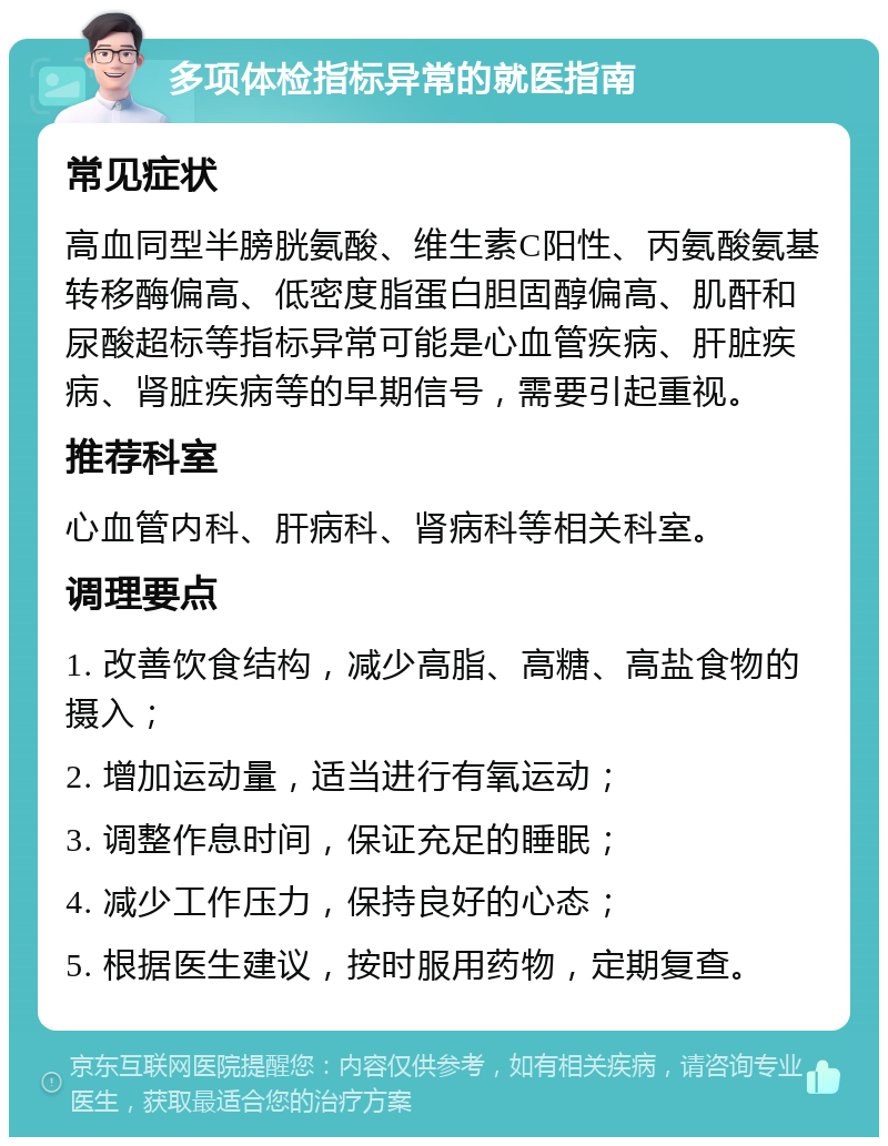 多项体检指标异常的就医指南 常见症状 高血同型半膀胱氨酸、维生素C阳性、丙氨酸氨基转移酶偏高、低密度脂蛋白胆固醇偏高、肌酐和尿酸超标等指标异常可能是心血管疾病、肝脏疾病、肾脏疾病等的早期信号，需要引起重视。 推荐科室 心血管内科、肝病科、肾病科等相关科室。 调理要点 1. 改善饮食结构，减少高脂、高糖、高盐食物的摄入； 2. 增加运动量，适当进行有氧运动； 3. 调整作息时间，保证充足的睡眠； 4. 减少工作压力，保持良好的心态； 5. 根据医生建议，按时服用药物，定期复查。