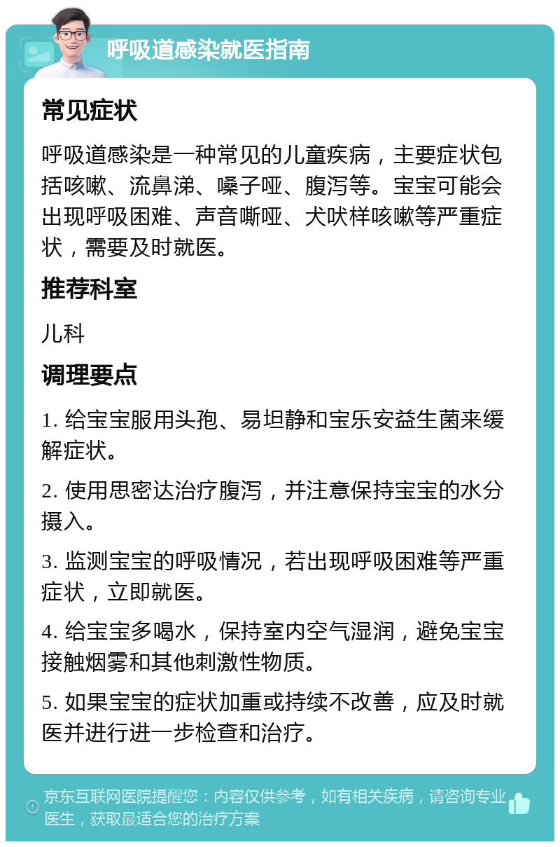 呼吸道感染就医指南 常见症状 呼吸道感染是一种常见的儿童疾病，主要症状包括咳嗽、流鼻涕、嗓子哑、腹泻等。宝宝可能会出现呼吸困难、声音嘶哑、犬吠样咳嗽等严重症状，需要及时就医。 推荐科室 儿科 调理要点 1. 给宝宝服用头孢、易坦静和宝乐安益生菌来缓解症状。 2. 使用思密达治疗腹泻，并注意保持宝宝的水分摄入。 3. 监测宝宝的呼吸情况，若出现呼吸困难等严重症状，立即就医。 4. 给宝宝多喝水，保持室内空气湿润，避免宝宝接触烟雾和其他刺激性物质。 5. 如果宝宝的症状加重或持续不改善，应及时就医并进行进一步检查和治疗。