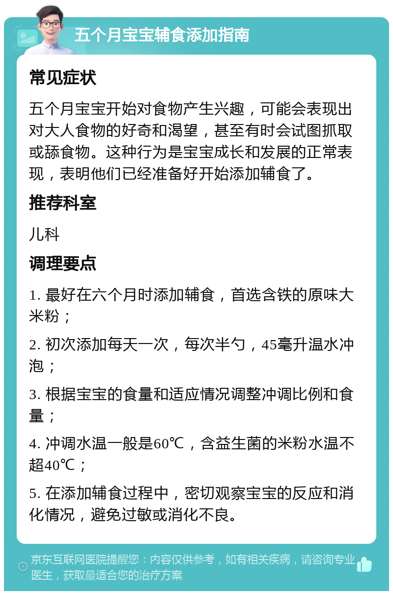 五个月宝宝辅食添加指南 常见症状 五个月宝宝开始对食物产生兴趣，可能会表现出对大人食物的好奇和渴望，甚至有时会试图抓取或舔食物。这种行为是宝宝成长和发展的正常表现，表明他们已经准备好开始添加辅食了。 推荐科室 儿科 调理要点 1. 最好在六个月时添加辅食，首选含铁的原味大米粉； 2. 初次添加每天一次，每次半勺，45毫升温水冲泡； 3. 根据宝宝的食量和适应情况调整冲调比例和食量； 4. 冲调水温一般是60℃，含益生菌的米粉水温不超40℃； 5. 在添加辅食过程中，密切观察宝宝的反应和消化情况，避免过敏或消化不良。