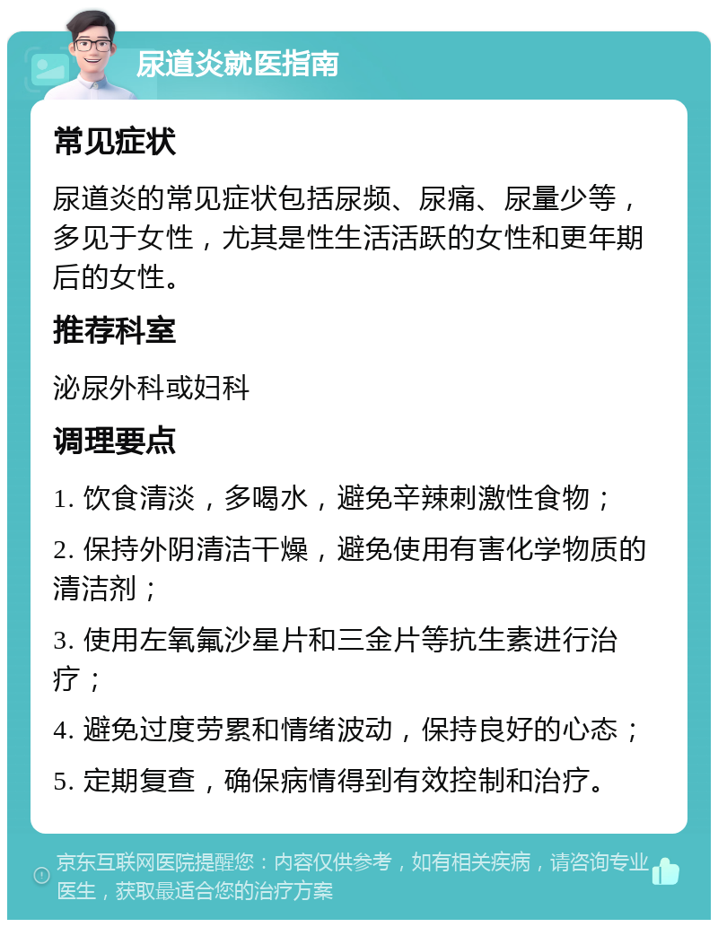 尿道炎就医指南 常见症状 尿道炎的常见症状包括尿频、尿痛、尿量少等，多见于女性，尤其是性生活活跃的女性和更年期后的女性。 推荐科室 泌尿外科或妇科 调理要点 1. 饮食清淡，多喝水，避免辛辣刺激性食物； 2. 保持外阴清洁干燥，避免使用有害化学物质的清洁剂； 3. 使用左氧氟沙星片和三金片等抗生素进行治疗； 4. 避免过度劳累和情绪波动，保持良好的心态； 5. 定期复查，确保病情得到有效控制和治疗。