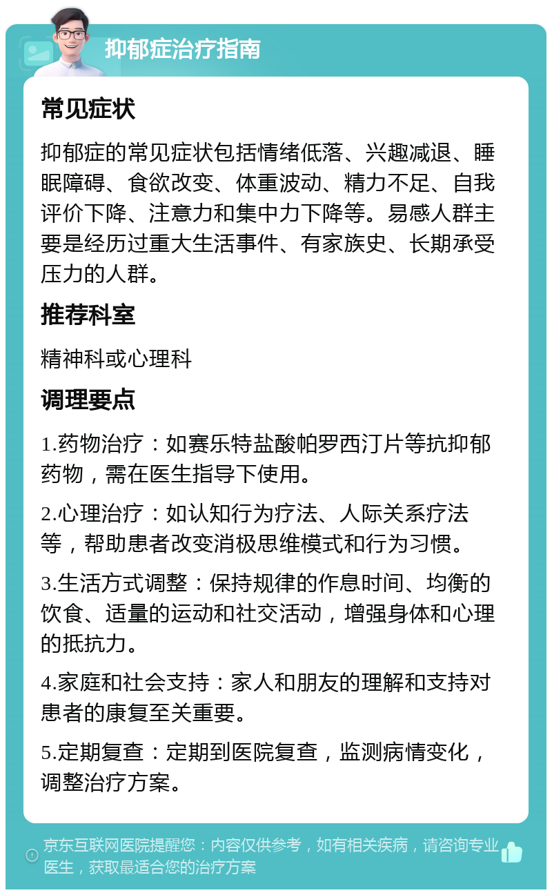 抑郁症治疗指南 常见症状 抑郁症的常见症状包括情绪低落、兴趣减退、睡眠障碍、食欲改变、体重波动、精力不足、自我评价下降、注意力和集中力下降等。易感人群主要是经历过重大生活事件、有家族史、长期承受压力的人群。 推荐科室 精神科或心理科 调理要点 1.药物治疗：如赛乐特盐酸帕罗西汀片等抗抑郁药物，需在医生指导下使用。 2.心理治疗：如认知行为疗法、人际关系疗法等，帮助患者改变消极思维模式和行为习惯。 3.生活方式调整：保持规律的作息时间、均衡的饮食、适量的运动和社交活动，增强身体和心理的抵抗力。 4.家庭和社会支持：家人和朋友的理解和支持对患者的康复至关重要。 5.定期复查：定期到医院复查，监测病情变化，调整治疗方案。