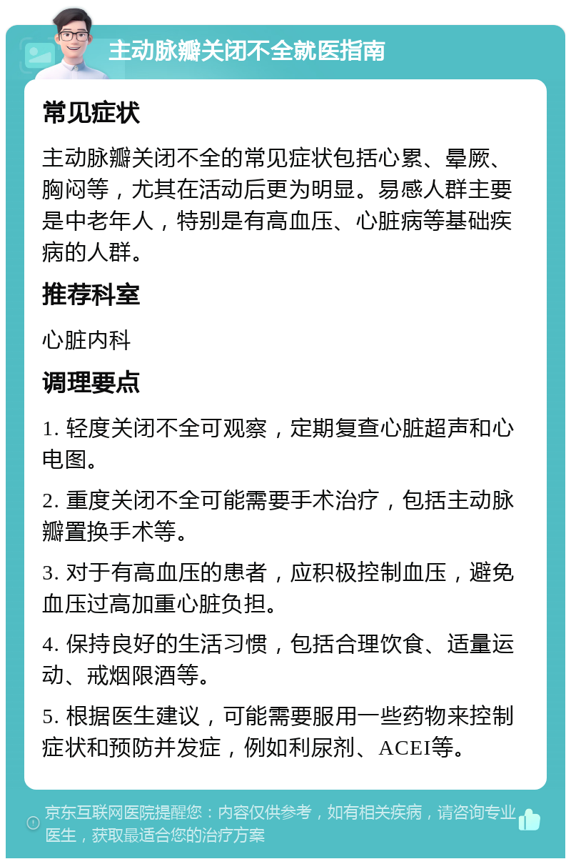 主动脉瓣关闭不全就医指南 常见症状 主动脉瓣关闭不全的常见症状包括心累、晕厥、胸闷等，尤其在活动后更为明显。易感人群主要是中老年人，特别是有高血压、心脏病等基础疾病的人群。 推荐科室 心脏内科 调理要点 1. 轻度关闭不全可观察，定期复查心脏超声和心电图。 2. 重度关闭不全可能需要手术治疗，包括主动脉瓣置换手术等。 3. 对于有高血压的患者，应积极控制血压，避免血压过高加重心脏负担。 4. 保持良好的生活习惯，包括合理饮食、适量运动、戒烟限酒等。 5. 根据医生建议，可能需要服用一些药物来控制症状和预防并发症，例如利尿剂、ACEI等。