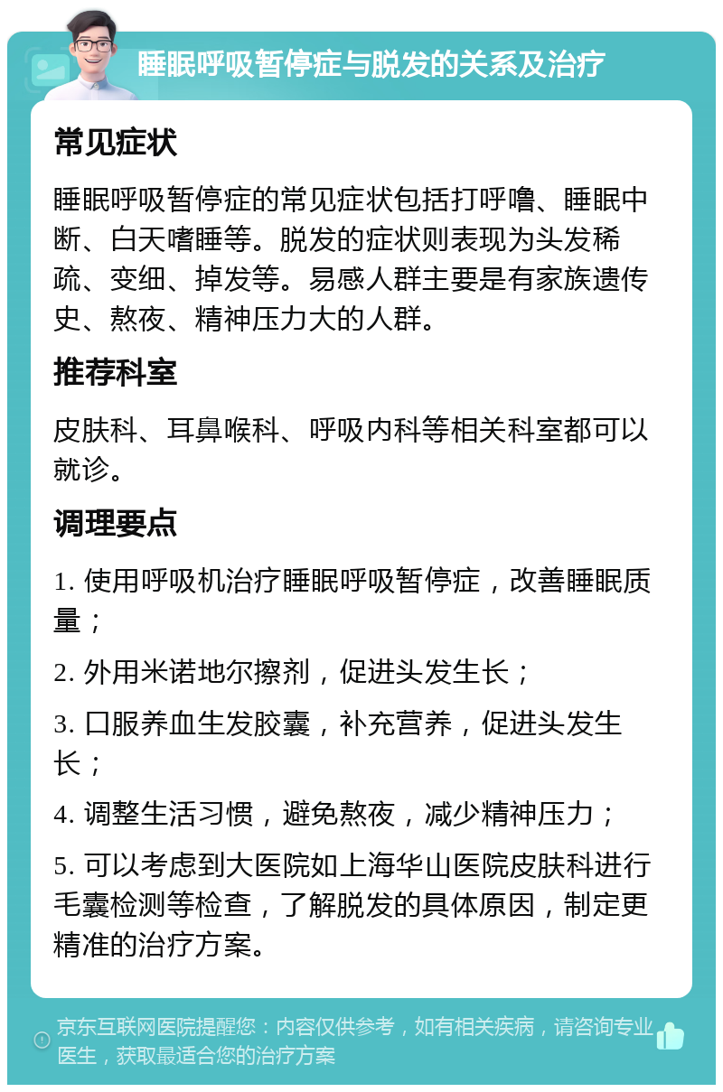 睡眠呼吸暂停症与脱发的关系及治疗 常见症状 睡眠呼吸暂停症的常见症状包括打呼噜、睡眠中断、白天嗜睡等。脱发的症状则表现为头发稀疏、变细、掉发等。易感人群主要是有家族遗传史、熬夜、精神压力大的人群。 推荐科室 皮肤科、耳鼻喉科、呼吸内科等相关科室都可以就诊。 调理要点 1. 使用呼吸机治疗睡眠呼吸暂停症，改善睡眠质量； 2. 外用米诺地尔擦剂，促进头发生长； 3. 口服养血生发胶囊，补充营养，促进头发生长； 4. 调整生活习惯，避免熬夜，减少精神压力； 5. 可以考虑到大医院如上海华山医院皮肤科进行毛囊检测等检查，了解脱发的具体原因，制定更精准的治疗方案。