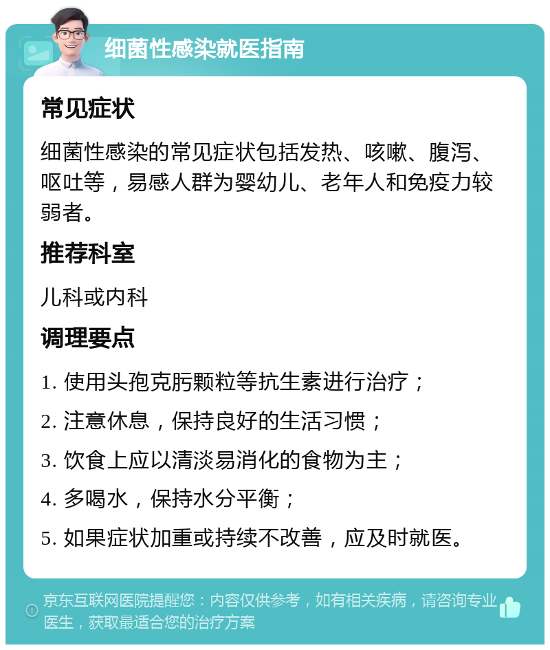 细菌性感染就医指南 常见症状 细菌性感染的常见症状包括发热、咳嗽、腹泻、呕吐等，易感人群为婴幼儿、老年人和免疫力较弱者。 推荐科室 儿科或内科 调理要点 1. 使用头孢克肟颗粒等抗生素进行治疗； 2. 注意休息，保持良好的生活习惯； 3. 饮食上应以清淡易消化的食物为主； 4. 多喝水，保持水分平衡； 5. 如果症状加重或持续不改善，应及时就医。