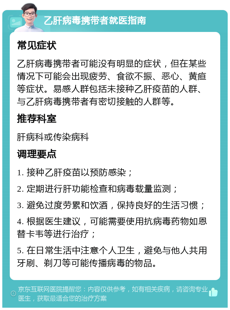 乙肝病毒携带者就医指南 常见症状 乙肝病毒携带者可能没有明显的症状，但在某些情况下可能会出现疲劳、食欲不振、恶心、黄疸等症状。易感人群包括未接种乙肝疫苗的人群、与乙肝病毒携带者有密切接触的人群等。 推荐科室 肝病科或传染病科 调理要点 1. 接种乙肝疫苗以预防感染； 2. 定期进行肝功能检查和病毒载量监测； 3. 避免过度劳累和饮酒，保持良好的生活习惯； 4. 根据医生建议，可能需要使用抗病毒药物如恩替卡韦等进行治疗； 5. 在日常生活中注意个人卫生，避免与他人共用牙刷、剃刀等可能传播病毒的物品。