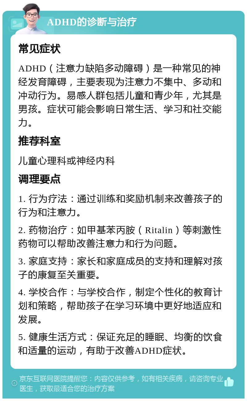 ADHD的诊断与治疗 常见症状 ADHD（注意力缺陷多动障碍）是一种常见的神经发育障碍，主要表现为注意力不集中、多动和冲动行为。易感人群包括儿童和青少年，尤其是男孩。症状可能会影响日常生活、学习和社交能力。 推荐科室 儿童心理科或神经内科 调理要点 1. 行为疗法：通过训练和奖励机制来改善孩子的行为和注意力。 2. 药物治疗：如甲基苯丙胺（Ritalin）等刺激性药物可以帮助改善注意力和行为问题。 3. 家庭支持：家长和家庭成员的支持和理解对孩子的康复至关重要。 4. 学校合作：与学校合作，制定个性化的教育计划和策略，帮助孩子在学习环境中更好地适应和发展。 5. 健康生活方式：保证充足的睡眠、均衡的饮食和适量的运动，有助于改善ADHD症状。