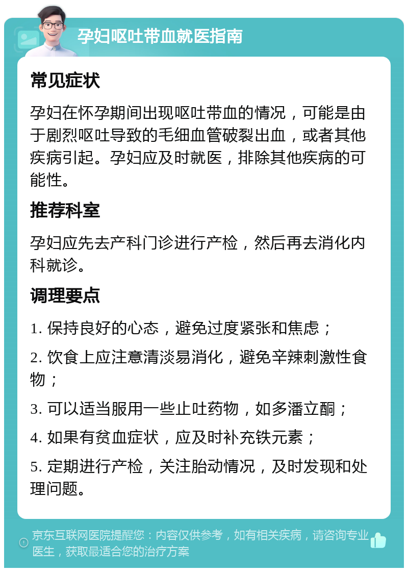 孕妇呕吐带血就医指南 常见症状 孕妇在怀孕期间出现呕吐带血的情况，可能是由于剧烈呕吐导致的毛细血管破裂出血，或者其他疾病引起。孕妇应及时就医，排除其他疾病的可能性。 推荐科室 孕妇应先去产科门诊进行产检，然后再去消化内科就诊。 调理要点 1. 保持良好的心态，避免过度紧张和焦虑； 2. 饮食上应注意清淡易消化，避免辛辣刺激性食物； 3. 可以适当服用一些止吐药物，如多潘立酮； 4. 如果有贫血症状，应及时补充铁元素； 5. 定期进行产检，关注胎动情况，及时发现和处理问题。