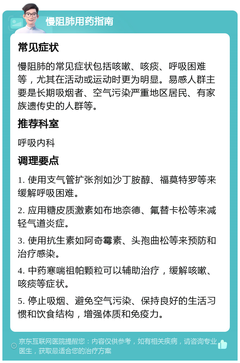 慢阻肺用药指南 常见症状 慢阻肺的常见症状包括咳嗽、咳痰、呼吸困难等，尤其在活动或运动时更为明显。易感人群主要是长期吸烟者、空气污染严重地区居民、有家族遗传史的人群等。 推荐科室 呼吸内科 调理要点 1. 使用支气管扩张剂如沙丁胺醇、福莫特罗等来缓解呼吸困难。 2. 应用糖皮质激素如布地奈德、氟替卡松等来减轻气道炎症。 3. 使用抗生素如阿奇霉素、头孢曲松等来预防和治疗感染。 4. 中药寒喘祖帕颗粒可以辅助治疗，缓解咳嗽、咳痰等症状。 5. 停止吸烟、避免空气污染、保持良好的生活习惯和饮食结构，增强体质和免疫力。