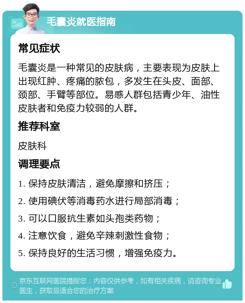 毛囊炎就医指南 常见症状 毛囊炎是一种常见的皮肤病，主要表现为皮肤上出现红肿、疼痛的脓包，多发生在头皮、面部、颈部、手臂等部位。易感人群包括青少年、油性皮肤者和免疫力较弱的人群。 推荐科室 皮肤科 调理要点 1. 保持皮肤清洁，避免摩擦和挤压； 2. 使用碘伏等消毒药水进行局部消毒； 3. 可以口服抗生素如头孢类药物； 4. 注意饮食，避免辛辣刺激性食物； 5. 保持良好的生活习惯，增强免疫力。