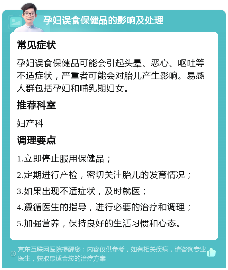 孕妇误食保健品的影响及处理 常见症状 孕妇误食保健品可能会引起头晕、恶心、呕吐等不适症状，严重者可能会对胎儿产生影响。易感人群包括孕妇和哺乳期妇女。 推荐科室 妇产科 调理要点 1.立即停止服用保健品； 2.定期进行产检，密切关注胎儿的发育情况； 3.如果出现不适症状，及时就医； 4.遵循医生的指导，进行必要的治疗和调理； 5.加强营养，保持良好的生活习惯和心态。