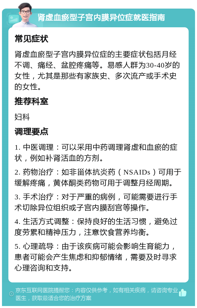 肾虚血瘀型子宫内膜异位症就医指南 常见症状 肾虚血瘀型子宫内膜异位症的主要症状包括月经不调、痛经、盆腔疼痛等。易感人群为30-40岁的女性，尤其是那些有家族史、多次流产或手术史的女性。 推荐科室 妇科 调理要点 1. 中医调理：可以采用中药调理肾虚和血瘀的症状，例如补肾活血的方剂。 2. 药物治疗：如非甾体抗炎药（NSAIDs）可用于缓解疼痛，黄体酮类药物可用于调整月经周期。 3. 手术治疗：对于严重的病例，可能需要进行手术切除异位组织或子宫内膜刮宫等操作。 4. 生活方式调整：保持良好的生活习惯，避免过度劳累和精神压力，注意饮食营养均衡。 5. 心理疏导：由于该疾病可能会影响生育能力，患者可能会产生焦虑和抑郁情绪，需要及时寻求心理咨询和支持。