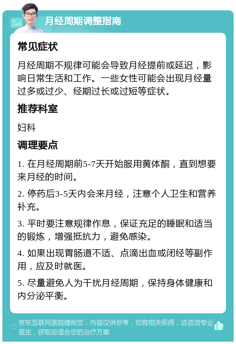 月经周期调整指南 常见症状 月经周期不规律可能会导致月经提前或延迟，影响日常生活和工作。一些女性可能会出现月经量过多或过少、经期过长或过短等症状。 推荐科室 妇科 调理要点 1. 在月经周期前5-7天开始服用黄体酮，直到想要来月经的时间。 2. 停药后3-5天内会来月经，注意个人卫生和营养补充。 3. 平时要注意规律作息，保证充足的睡眠和适当的锻炼，增强抵抗力，避免感染。 4. 如果出现胃肠道不适、点滴出血或闭经等副作用，应及时就医。 5. 尽量避免人为干扰月经周期，保持身体健康和内分泌平衡。