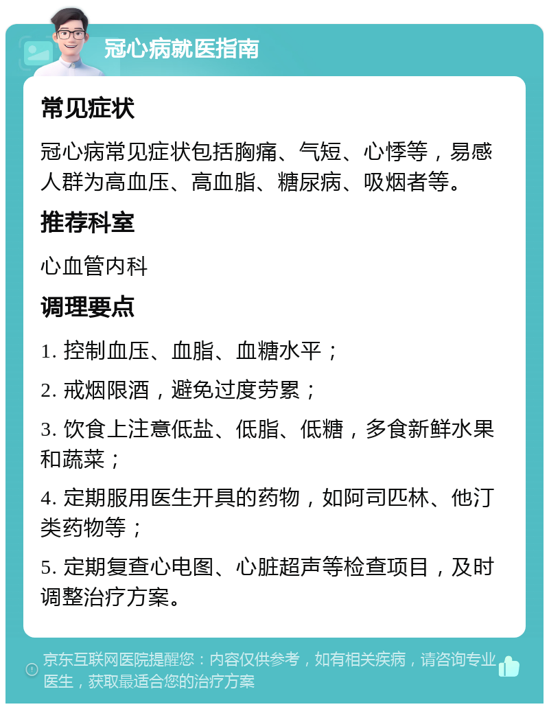 冠心病就医指南 常见症状 冠心病常见症状包括胸痛、气短、心悸等，易感人群为高血压、高血脂、糖尿病、吸烟者等。 推荐科室 心血管内科 调理要点 1. 控制血压、血脂、血糖水平； 2. 戒烟限酒，避免过度劳累； 3. 饮食上注意低盐、低脂、低糖，多食新鲜水果和蔬菜； 4. 定期服用医生开具的药物，如阿司匹林、他汀类药物等； 5. 定期复查心电图、心脏超声等检查项目，及时调整治疗方案。