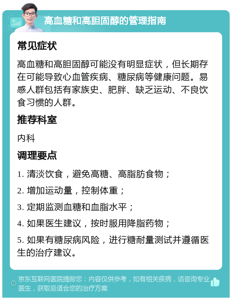 高血糖和高胆固醇的管理指南 常见症状 高血糖和高胆固醇可能没有明显症状，但长期存在可能导致心血管疾病、糖尿病等健康问题。易感人群包括有家族史、肥胖、缺乏运动、不良饮食习惯的人群。 推荐科室 内科 调理要点 1. 清淡饮食，避免高糖、高脂肪食物； 2. 增加运动量，控制体重； 3. 定期监测血糖和血脂水平； 4. 如果医生建议，按时服用降脂药物； 5. 如果有糖尿病风险，进行糖耐量测试并遵循医生的治疗建议。