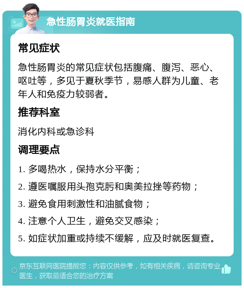 急性肠胃炎就医指南 常见症状 急性肠胃炎的常见症状包括腹痛、腹泻、恶心、呕吐等，多见于夏秋季节，易感人群为儿童、老年人和免疫力较弱者。 推荐科室 消化内科或急诊科 调理要点 1. 多喝热水，保持水分平衡； 2. 遵医嘱服用头孢克肟和奥美拉挫等药物； 3. 避免食用刺激性和油腻食物； 4. 注意个人卫生，避免交叉感染； 5. 如症状加重或持续不缓解，应及时就医复查。