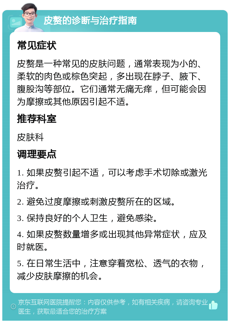 皮赘的诊断与治疗指南 常见症状 皮赘是一种常见的皮肤问题，通常表现为小的、柔软的肉色或棕色突起，多出现在脖子、腋下、腹股沟等部位。它们通常无痛无痒，但可能会因为摩擦或其他原因引起不适。 推荐科室 皮肤科 调理要点 1. 如果皮赘引起不适，可以考虑手术切除或激光治疗。 2. 避免过度摩擦或刺激皮赘所在的区域。 3. 保持良好的个人卫生，避免感染。 4. 如果皮赘数量增多或出现其他异常症状，应及时就医。 5. 在日常生活中，注意穿着宽松、透气的衣物，减少皮肤摩擦的机会。