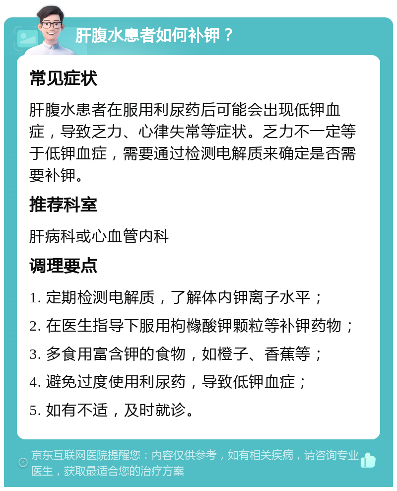 肝腹水患者如何补钾？ 常见症状 肝腹水患者在服用利尿药后可能会出现低钾血症，导致乏力、心律失常等症状。乏力不一定等于低钾血症，需要通过检测电解质来确定是否需要补钾。 推荐科室 肝病科或心血管内科 调理要点 1. 定期检测电解质，了解体内钾离子水平； 2. 在医生指导下服用枸橼酸钾颗粒等补钾药物； 3. 多食用富含钾的食物，如橙子、香蕉等； 4. 避免过度使用利尿药，导致低钾血症； 5. 如有不适，及时就诊。