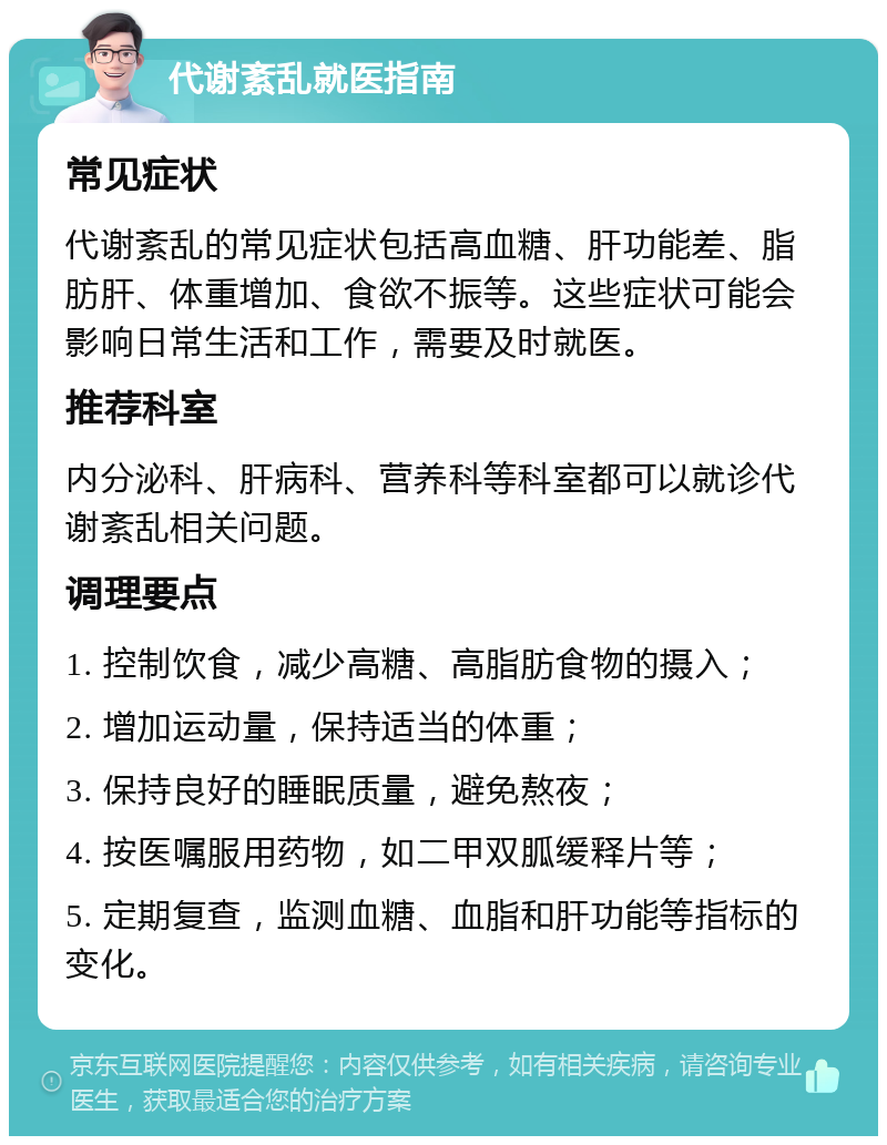 代谢紊乱就医指南 常见症状 代谢紊乱的常见症状包括高血糖、肝功能差、脂肪肝、体重增加、食欲不振等。这些症状可能会影响日常生活和工作，需要及时就医。 推荐科室 内分泌科、肝病科、营养科等科室都可以就诊代谢紊乱相关问题。 调理要点 1. 控制饮食，减少高糖、高脂肪食物的摄入； 2. 增加运动量，保持适当的体重； 3. 保持良好的睡眠质量，避免熬夜； 4. 按医嘱服用药物，如二甲双胍缓释片等； 5. 定期复查，监测血糖、血脂和肝功能等指标的变化。