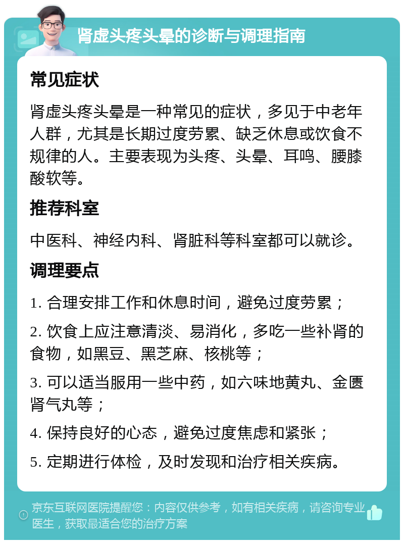 肾虚头疼头晕的诊断与调理指南 常见症状 肾虚头疼头晕是一种常见的症状，多见于中老年人群，尤其是长期过度劳累、缺乏休息或饮食不规律的人。主要表现为头疼、头晕、耳鸣、腰膝酸软等。 推荐科室 中医科、神经内科、肾脏科等科室都可以就诊。 调理要点 1. 合理安排工作和休息时间，避免过度劳累； 2. 饮食上应注意清淡、易消化，多吃一些补肾的食物，如黑豆、黑芝麻、核桃等； 3. 可以适当服用一些中药，如六味地黄丸、金匮肾气丸等； 4. 保持良好的心态，避免过度焦虑和紧张； 5. 定期进行体检，及时发现和治疗相关疾病。