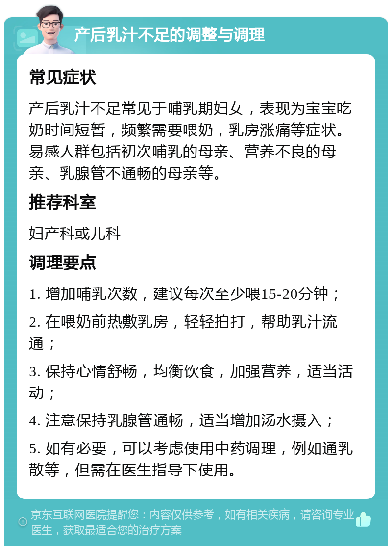 产后乳汁不足的调整与调理 常见症状 产后乳汁不足常见于哺乳期妇女，表现为宝宝吃奶时间短暂，频繁需要喂奶，乳房涨痛等症状。易感人群包括初次哺乳的母亲、营养不良的母亲、乳腺管不通畅的母亲等。 推荐科室 妇产科或儿科 调理要点 1. 增加哺乳次数，建议每次至少喂15-20分钟； 2. 在喂奶前热敷乳房，轻轻拍打，帮助乳汁流通； 3. 保持心情舒畅，均衡饮食，加强营养，适当活动； 4. 注意保持乳腺管通畅，适当增加汤水摄入； 5. 如有必要，可以考虑使用中药调理，例如通乳散等，但需在医生指导下使用。