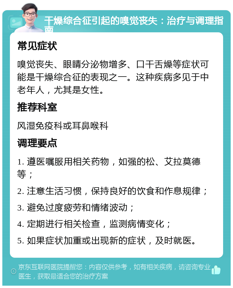 干燥综合征引起的嗅觉丧失：治疗与调理指南 常见症状 嗅觉丧失、眼睛分泌物增多、口干舌燥等症状可能是干燥综合征的表现之一。这种疾病多见于中老年人，尤其是女性。 推荐科室 风湿免疫科或耳鼻喉科 调理要点 1. 遵医嘱服用相关药物，如强的松、艾拉莫德等； 2. 注意生活习惯，保持良好的饮食和作息规律； 3. 避免过度疲劳和情绪波动； 4. 定期进行相关检查，监测病情变化； 5. 如果症状加重或出现新的症状，及时就医。