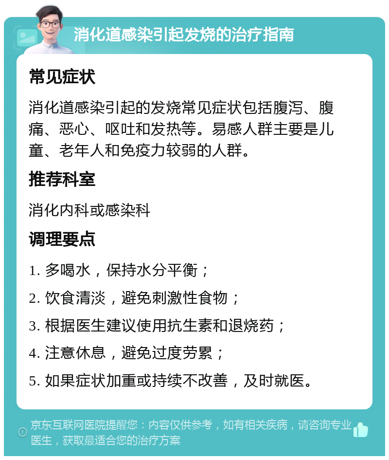 消化道感染引起发烧的治疗指南 常见症状 消化道感染引起的发烧常见症状包括腹泻、腹痛、恶心、呕吐和发热等。易感人群主要是儿童、老年人和免疫力较弱的人群。 推荐科室 消化内科或感染科 调理要点 1. 多喝水，保持水分平衡； 2. 饮食清淡，避免刺激性食物； 3. 根据医生建议使用抗生素和退烧药； 4. 注意休息，避免过度劳累； 5. 如果症状加重或持续不改善，及时就医。