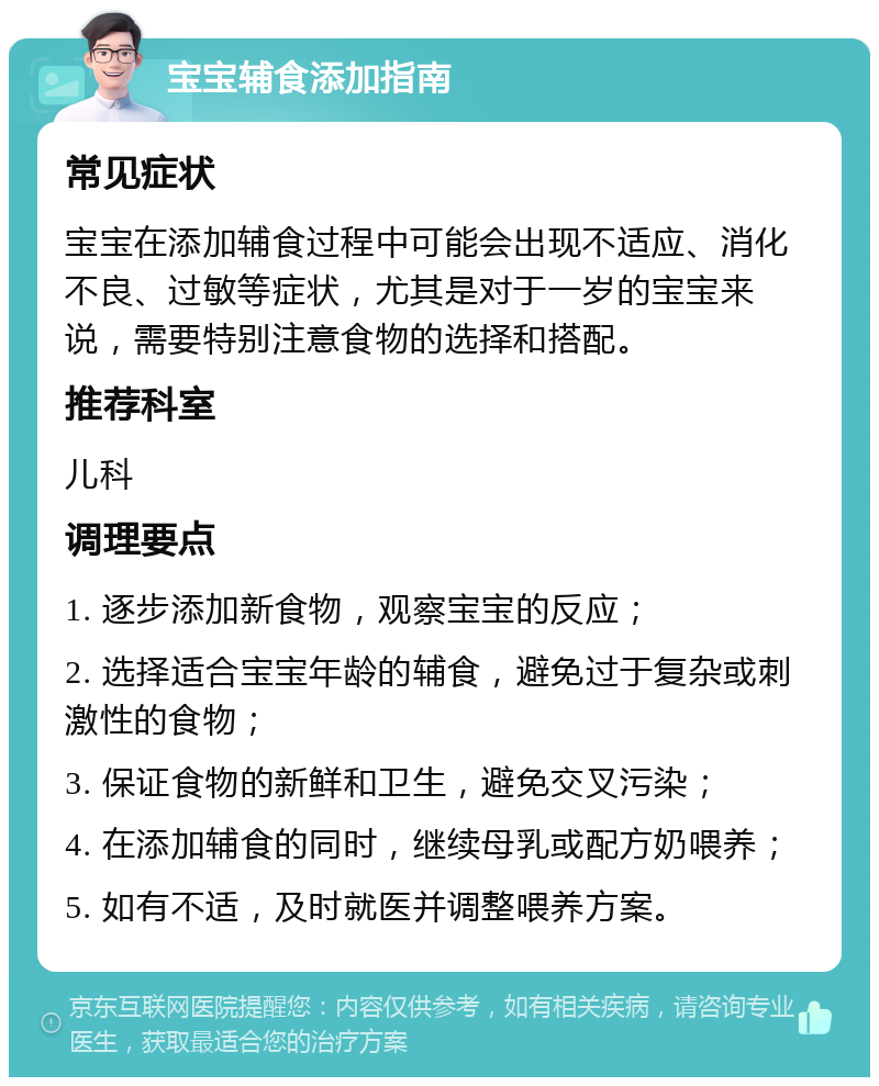 宝宝辅食添加指南 常见症状 宝宝在添加辅食过程中可能会出现不适应、消化不良、过敏等症状，尤其是对于一岁的宝宝来说，需要特别注意食物的选择和搭配。 推荐科室 儿科 调理要点 1. 逐步添加新食物，观察宝宝的反应； 2. 选择适合宝宝年龄的辅食，避免过于复杂或刺激性的食物； 3. 保证食物的新鲜和卫生，避免交叉污染； 4. 在添加辅食的同时，继续母乳或配方奶喂养； 5. 如有不适，及时就医并调整喂养方案。