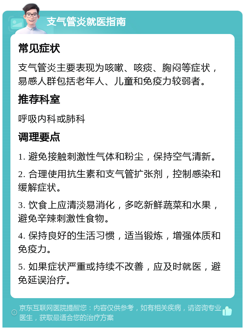 支气管炎就医指南 常见症状 支气管炎主要表现为咳嗽、咳痰、胸闷等症状，易感人群包括老年人、儿童和免疫力较弱者。 推荐科室 呼吸内科或肺科 调理要点 1. 避免接触刺激性气体和粉尘，保持空气清新。 2. 合理使用抗生素和支气管扩张剂，控制感染和缓解症状。 3. 饮食上应清淡易消化，多吃新鲜蔬菜和水果，避免辛辣刺激性食物。 4. 保持良好的生活习惯，适当锻炼，增强体质和免疫力。 5. 如果症状严重或持续不改善，应及时就医，避免延误治疗。