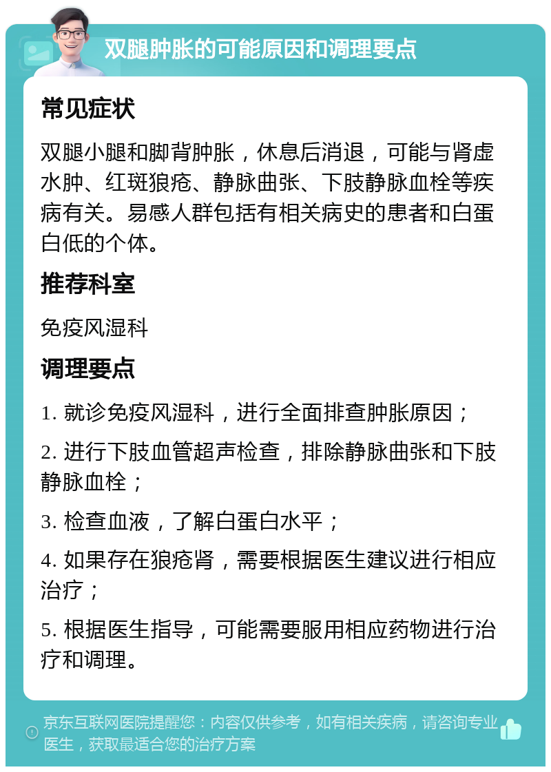 双腿肿胀的可能原因和调理要点 常见症状 双腿小腿和脚背肿胀，休息后消退，可能与肾虚水肿、红斑狼疮、静脉曲张、下肢静脉血栓等疾病有关。易感人群包括有相关病史的患者和白蛋白低的个体。 推荐科室 免疫风湿科 调理要点 1. 就诊免疫风湿科，进行全面排查肿胀原因； 2. 进行下肢血管超声检查，排除静脉曲张和下肢静脉血栓； 3. 检查血液，了解白蛋白水平； 4. 如果存在狼疮肾，需要根据医生建议进行相应治疗； 5. 根据医生指导，可能需要服用相应药物进行治疗和调理。