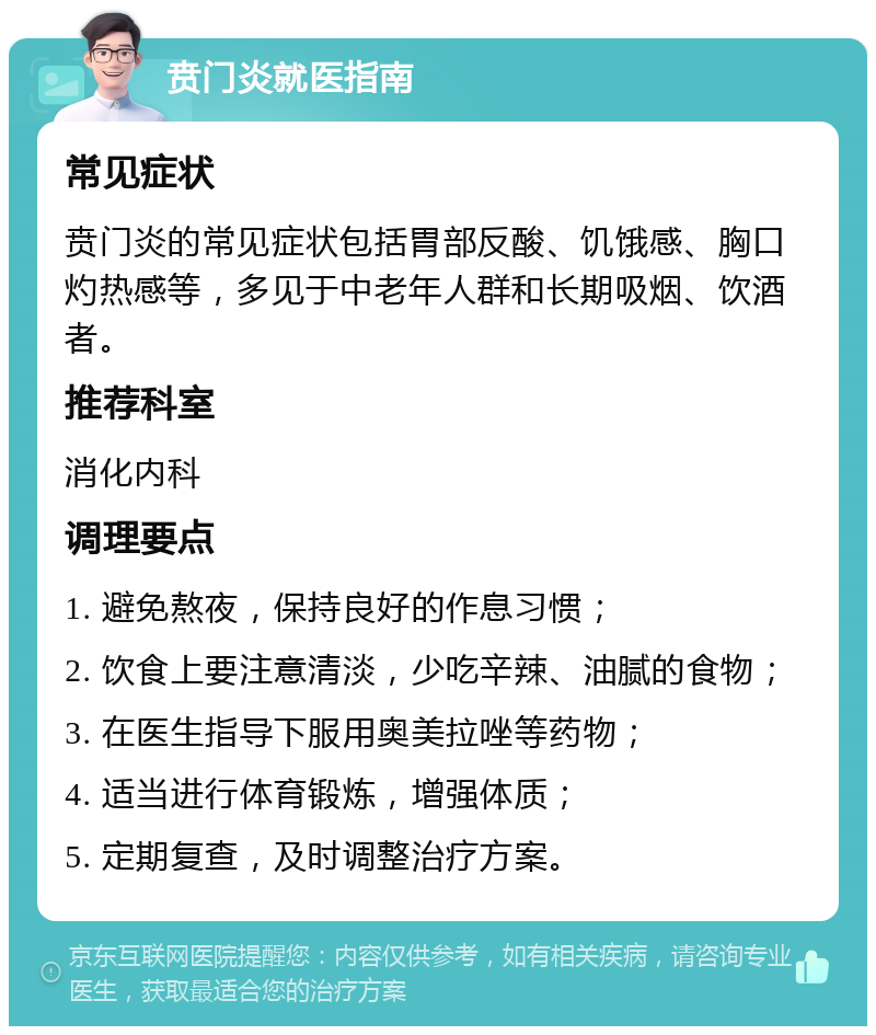 贲门炎就医指南 常见症状 贲门炎的常见症状包括胃部反酸、饥饿感、胸口灼热感等，多见于中老年人群和长期吸烟、饮酒者。 推荐科室 消化内科 调理要点 1. 避免熬夜，保持良好的作息习惯； 2. 饮食上要注意清淡，少吃辛辣、油腻的食物； 3. 在医生指导下服用奥美拉唑等药物； 4. 适当进行体育锻炼，增强体质； 5. 定期复查，及时调整治疗方案。