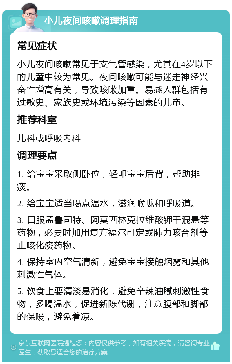 小儿夜间咳嗽调理指南 常见症状 小儿夜间咳嗽常见于支气管感染，尤其在4岁以下的儿童中较为常见。夜间咳嗽可能与迷走神经兴奋性增高有关，导致咳嗽加重。易感人群包括有过敏史、家族史或环境污染等因素的儿童。 推荐科室 儿科或呼吸内科 调理要点 1. 给宝宝采取侧卧位，轻叩宝宝后背，帮助排痰。 2. 给宝宝适当喝点温水，滋润喉咙和呼吸道。 3. 口服孟鲁司特、阿莫西林克拉维酸钾干混悬等药物，必要时加用复方福尔可定或肺力咳合剂等止咳化痰药物。 4. 保持室内空气清新，避免宝宝接触烟雾和其他刺激性气体。 5. 饮食上要清淡易消化，避免辛辣油腻刺激性食物，多喝温水，促进新陈代谢，注意腹部和脚部的保暖，避免着凉。