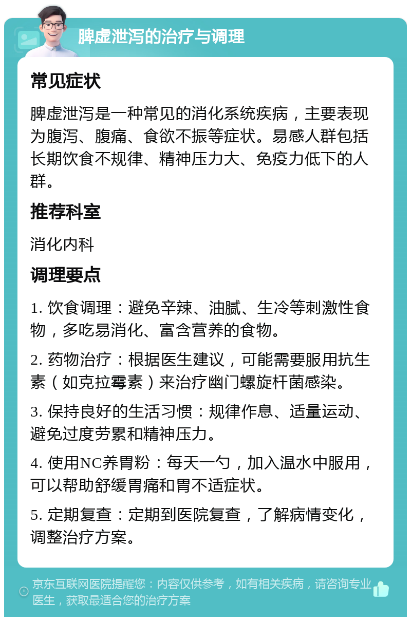 脾虚泄泻的治疗与调理 常见症状 脾虚泄泻是一种常见的消化系统疾病，主要表现为腹泻、腹痛、食欲不振等症状。易感人群包括长期饮食不规律、精神压力大、免疫力低下的人群。 推荐科室 消化内科 调理要点 1. 饮食调理：避免辛辣、油腻、生冷等刺激性食物，多吃易消化、富含营养的食物。 2. 药物治疗：根据医生建议，可能需要服用抗生素（如克拉霉素）来治疗幽门螺旋杆菌感染。 3. 保持良好的生活习惯：规律作息、适量运动、避免过度劳累和精神压力。 4. 使用NC养胃粉：每天一勺，加入温水中服用，可以帮助舒缓胃痛和胃不适症状。 5. 定期复查：定期到医院复查，了解病情变化，调整治疗方案。