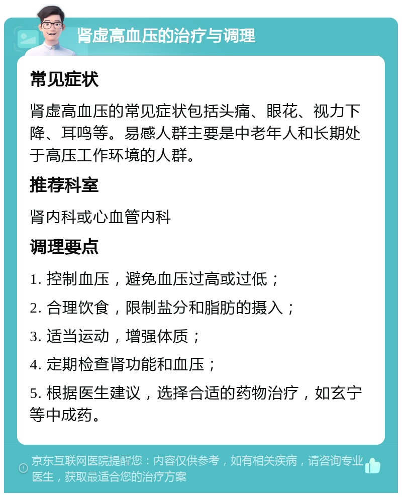 肾虚高血压的治疗与调理 常见症状 肾虚高血压的常见症状包括头痛、眼花、视力下降、耳鸣等。易感人群主要是中老年人和长期处于高压工作环境的人群。 推荐科室 肾内科或心血管内科 调理要点 1. 控制血压，避免血压过高或过低； 2. 合理饮食，限制盐分和脂肪的摄入； 3. 适当运动，增强体质； 4. 定期检查肾功能和血压； 5. 根据医生建议，选择合适的药物治疗，如玄宁等中成药。