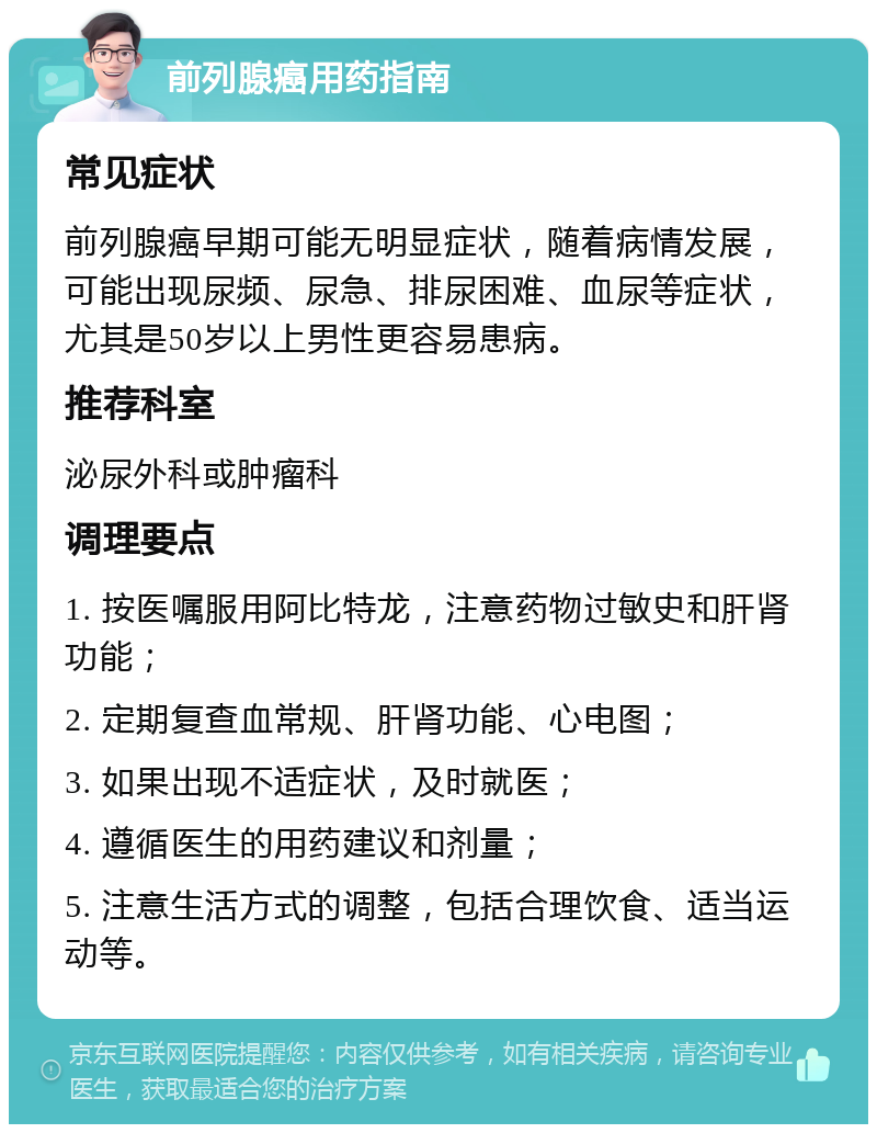 前列腺癌用药指南 常见症状 前列腺癌早期可能无明显症状，随着病情发展，可能出现尿频、尿急、排尿困难、血尿等症状，尤其是50岁以上男性更容易患病。 推荐科室 泌尿外科或肿瘤科 调理要点 1. 按医嘱服用阿比特龙，注意药物过敏史和肝肾功能； 2. 定期复查血常规、肝肾功能、心电图； 3. 如果出现不适症状，及时就医； 4. 遵循医生的用药建议和剂量； 5. 注意生活方式的调整，包括合理饮食、适当运动等。