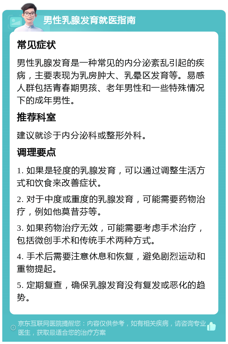 男性乳腺发育就医指南 常见症状 男性乳腺发育是一种常见的内分泌紊乱引起的疾病，主要表现为乳房肿大、乳晕区发育等。易感人群包括青春期男孩、老年男性和一些特殊情况下的成年男性。 推荐科室 建议就诊于内分泌科或整形外科。 调理要点 1. 如果是轻度的乳腺发育，可以通过调整生活方式和饮食来改善症状。 2. 对于中度或重度的乳腺发育，可能需要药物治疗，例如他莫昔芬等。 3. 如果药物治疗无效，可能需要考虑手术治疗，包括微创手术和传统手术两种方式。 4. 手术后需要注意休息和恢复，避免剧烈运动和重物提起。 5. 定期复查，确保乳腺发育没有复发或恶化的趋势。