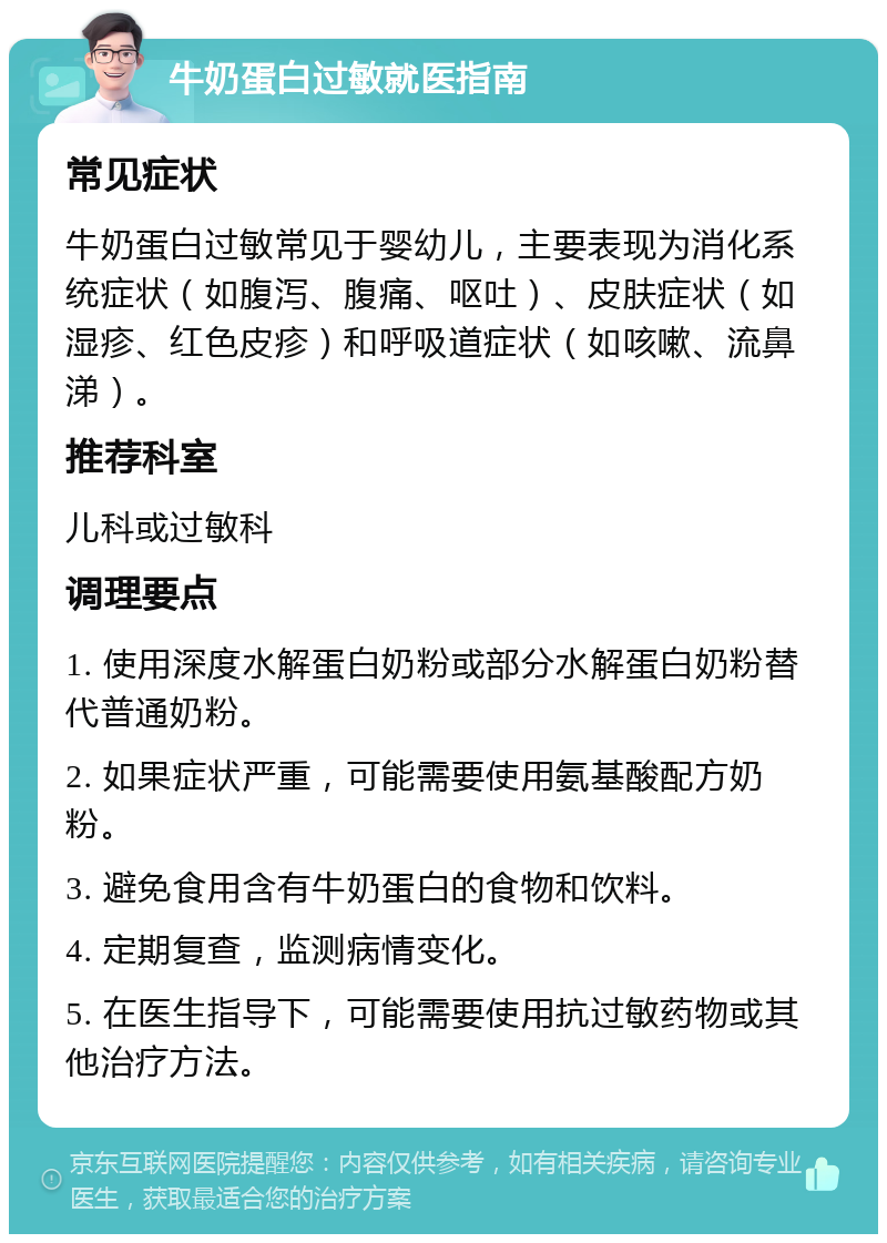 牛奶蛋白过敏就医指南 常见症状 牛奶蛋白过敏常见于婴幼儿，主要表现为消化系统症状（如腹泻、腹痛、呕吐）、皮肤症状（如湿疹、红色皮疹）和呼吸道症状（如咳嗽、流鼻涕）。 推荐科室 儿科或过敏科 调理要点 1. 使用深度水解蛋白奶粉或部分水解蛋白奶粉替代普通奶粉。 2. 如果症状严重，可能需要使用氨基酸配方奶粉。 3. 避免食用含有牛奶蛋白的食物和饮料。 4. 定期复查，监测病情变化。 5. 在医生指导下，可能需要使用抗过敏药物或其他治疗方法。